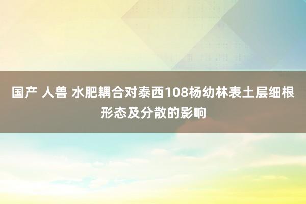 国产 人兽 水肥耦合对泰西108杨幼林表土层细根形态及分散的影响